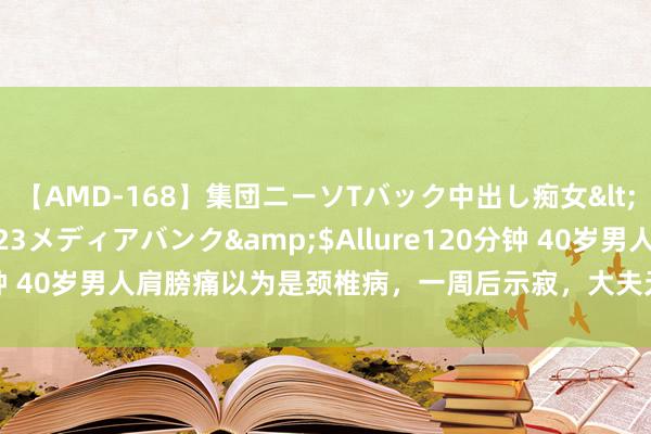 【AMD-168】集団ニーソTバック中出し痴女</a>2007-11-23メディアバンク&$Allure120分钟 40岁男人肩膀痛以为是颈椎病，一周后示寂，大夫无奈：又被阻误了