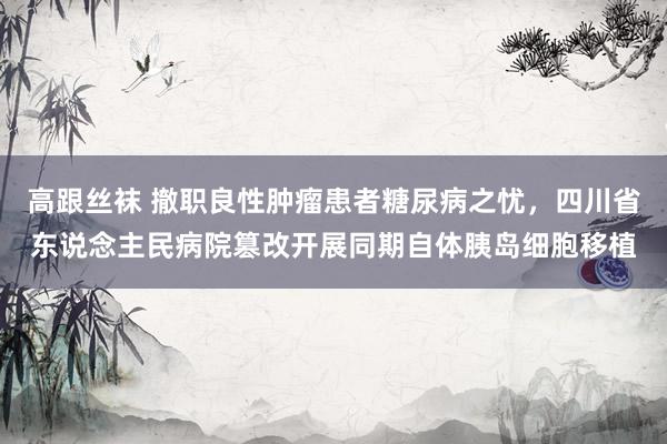 高跟丝袜 撤职良性肿瘤患者糖尿病之忧，四川省东说念主民病院篡改开展同期自体胰岛细胞移植