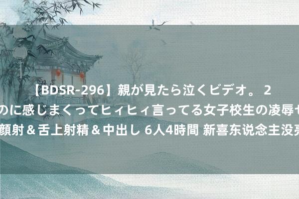 【BDSR-296】親が見たら泣くビデオ。 2 死にたくなるほど辛いのに感じまくってヒィヒィ言ってる女子校生の凌辱セックス。清楚系JKに顔射＆舌上射精＆中出し 6人4時間 新喜东说念主没亮点，作品没爆款，“领笑员”形同虚设，苦了马东