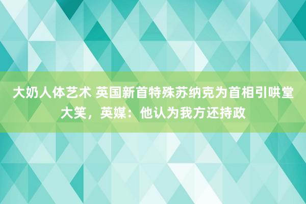 大奶人体艺术 英国新首特殊苏纳克为首相引哄堂大笑，英媒：他认为我方还持政