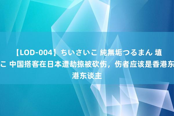 【LOD-004】ちいさいこ 純無垢つるまん 埴生みこ 中国搭客在日本遭劫掠被砍伤，伤者应该是香港东谈主