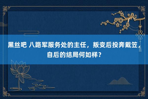 黑丝吧 八路军服务处的主任，叛变后投奔戴笠，自后的结局何如样？