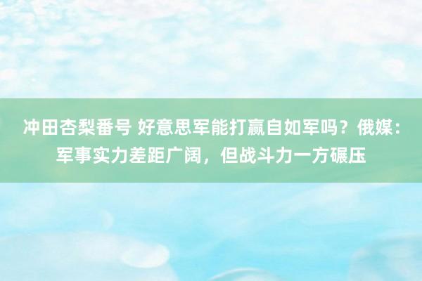 冲田杏梨番号 好意思军能打赢自如军吗？俄媒：军事实力差距广阔，但战斗力一方碾压