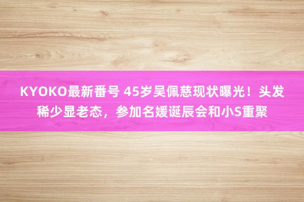 KYOKO最新番号 45岁吴佩慈现状曝光！头发稀少显老态，参加名媛诞辰会和小S重聚