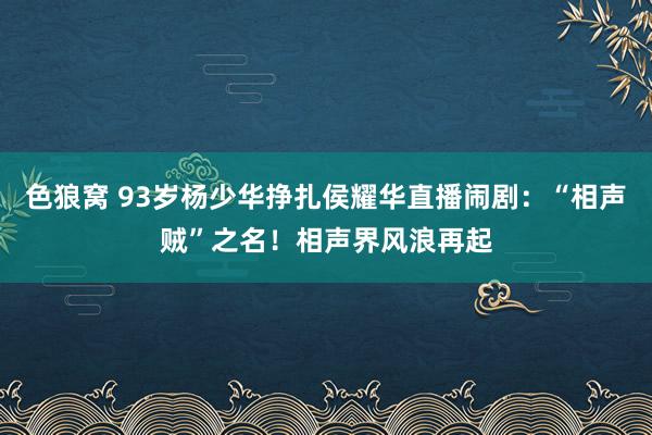 色狼窝 93岁杨少华挣扎侯耀华直播闹剧：“相声贼”之名！相声界风浪再起