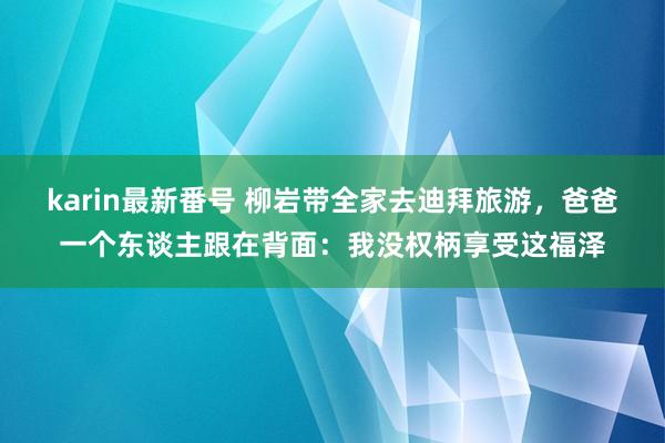 karin最新番号 柳岩带全家去迪拜旅游，爸爸一个东谈主跟在背面：我没权柄享受这福泽