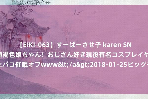 【EIKI-063】すーぱーさせ子 karen SNS炎上騒動でお馴染みのハーフ顔褐色娘ちゃん！おじさん好き現役有名コスプレイヤーの妊娠中出し生パコ催眠オフwww</a>2018-01-25ビッグモーカル&$EIKI119分钟 旺我方是有玄学的，嗅觉不顺时，照作念就对了