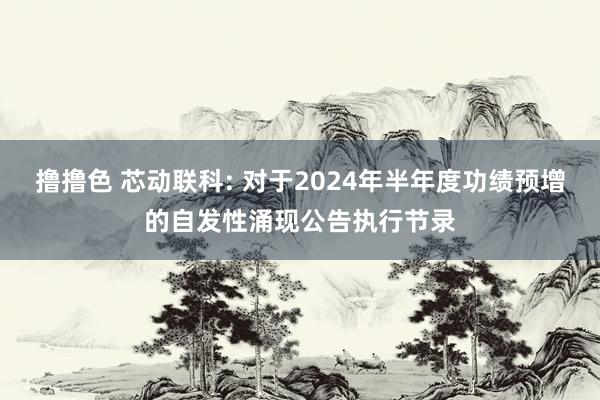 撸撸色 芯动联科: 对于2024年半年度功绩预增的自发性涌现公告执行节录