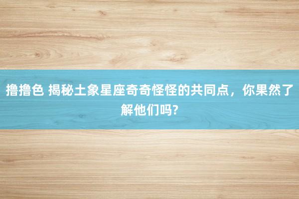 撸撸色 揭秘土象星座奇奇怪怪的共同点，你果然了解他们吗?