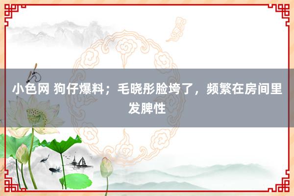 小色网 狗仔爆料；毛晓彤脸垮了，频繁在房间里发脾性