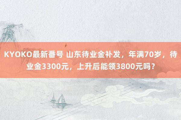 KYOKO最新番号 山东待业金补发，年满70岁，待业金3300元，上升后能领3800元吗？