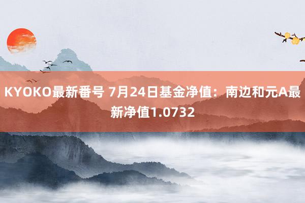 KYOKO最新番号 7月24日基金净值：南边和元A最新净值1.0732