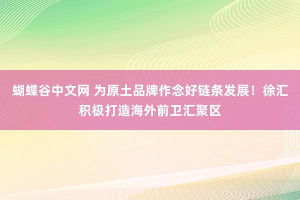 蝴蝶谷中文网 为原土品牌作念好链条发展！徐汇积极打造海外前卫汇聚区