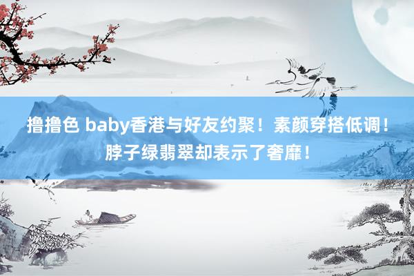 撸撸色 baby香港与好友约聚！素颜穿搭低调！脖子绿翡翠却表示了奢靡！