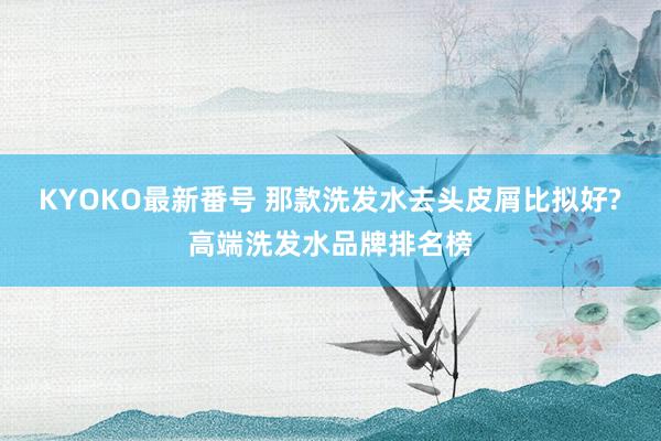 KYOKO最新番号 那款洗发水去头皮屑比拟好?高端洗发水品牌排名榜