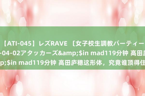 【ATI-045】レズRAVE 〔女子校生調教パーティー〕</a>2005-04-02アタッカーズ&$in mad119分钟 高田庐穗这形体，究竟谁顶得住嘛！