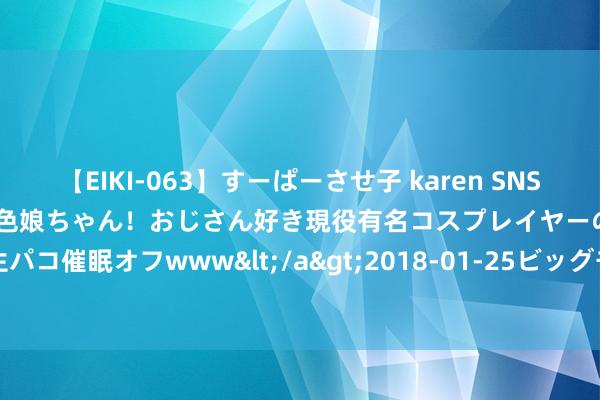 【EIKI-063】すーぱーさせ子 karen SNS炎上騒動でお馴染みのハーフ顔褐色娘ちゃん！おじさん好き現役有名コスプレイヤーの妊娠中出し生パコ催眠オフwww</a>2018-01-25ビッグモーカル&$EIKI119分钟 奥运看点