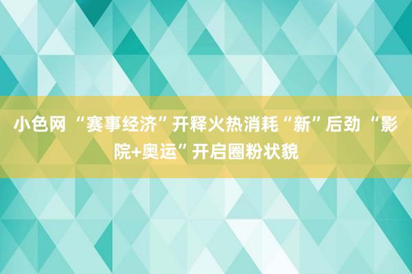 小色网 “赛事经济”开释火热消耗“新”后劲 “影院+奥运”开启圈粉状貌