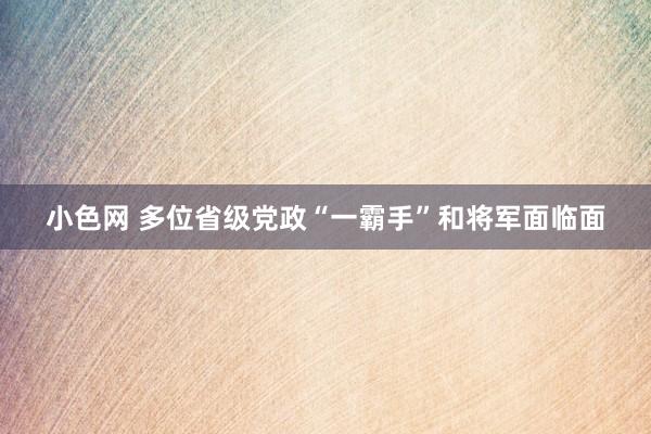 小色网 多位省级党政“一霸手”和将军面临面