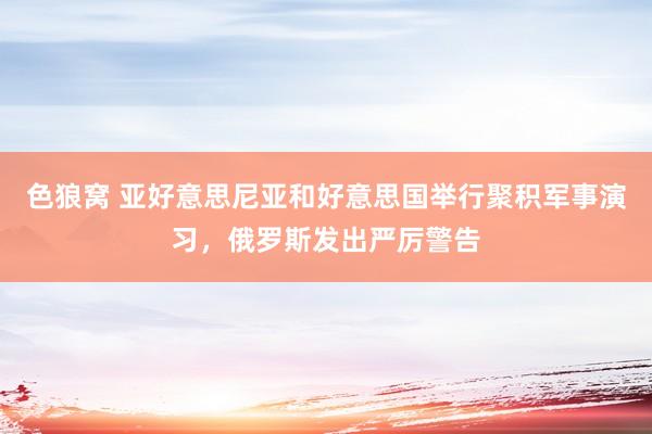 色狼窝 亚好意思尼亚和好意思国举行聚积军事演习，俄罗斯发出严厉警告