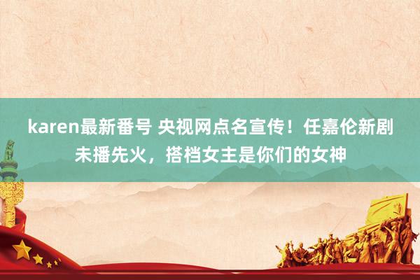 karen最新番号 央视网点名宣传！任嘉伦新剧未播先火，搭档女主是你们的女神