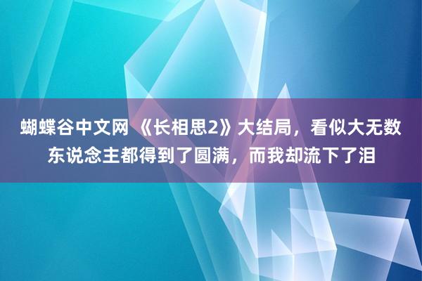 蝴蝶谷中文网 《长相思2》大结局，看似大无数东说念主都得到了圆满，而我却流下了泪