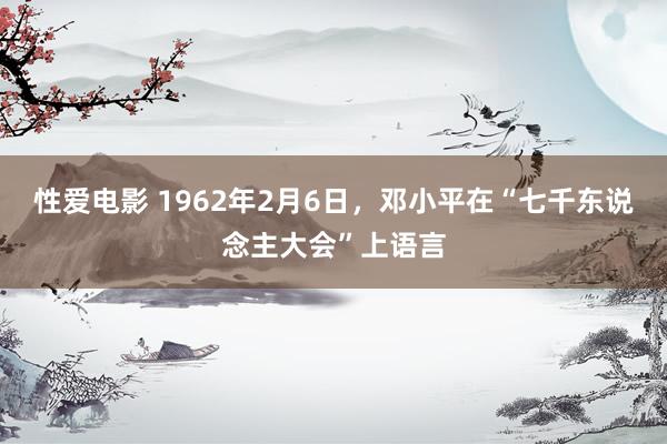 性爱电影 1962年2月6日，邓小平在“七千东说念主大会”上语言