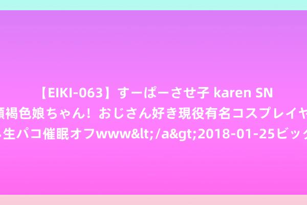 【EIKI-063】すーぱーさせ子 karen SNS炎上騒動でお馴染みのハーフ顔褐色娘ちゃん！おじさん好き現役有名コスプレイヤーの妊娠中出し生パコ催眠オフwww</a>2018-01-25ビッグモーカル&$EIKI119分钟 老司机 vs 无东说念主驾驶，正靠近决吧！