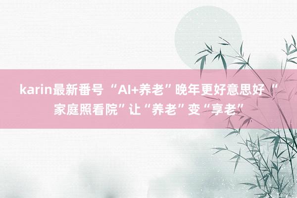 karin最新番号 “AI+养老”晚年更好意思好 “家庭照看院”让“养老”变“享老”