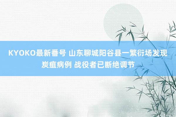 KYOKO最新番号 山东聊城阳谷县一繁衍场发现炭疽病例 战役者已断绝调节