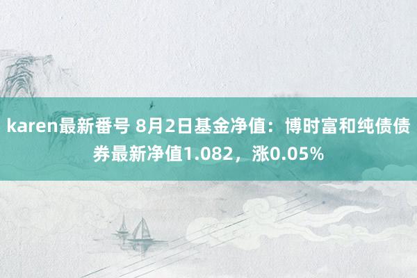 karen最新番号 8月2日基金净值：博时富和纯债债券最新净值1.082，涨0.05%