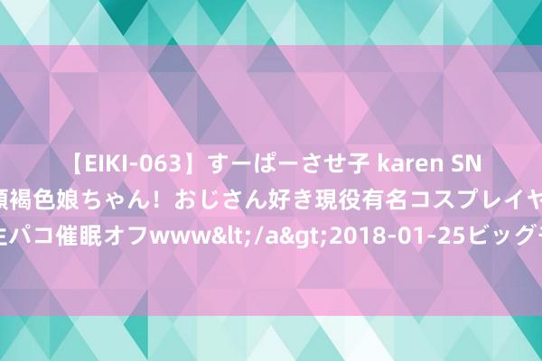 【EIKI-063】すーぱーさせ子 karen SNS炎上騒動でお馴染みのハーフ顔褐色娘ちゃん！おじさん好き現役有名コスプレイヤーの妊娠中出し生パコ催眠オフwww</a>2018-01-25ビッグモーカル&$EIKI119分钟 《论语》：吾日三省吾身