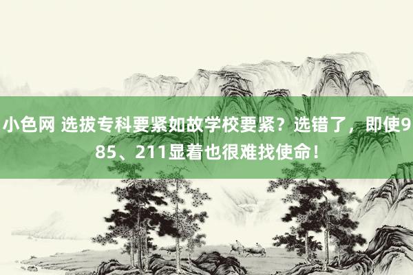 小色网 选拔专科要紧如故学校要紧？选错了，即使985、211显着也很难找使命！