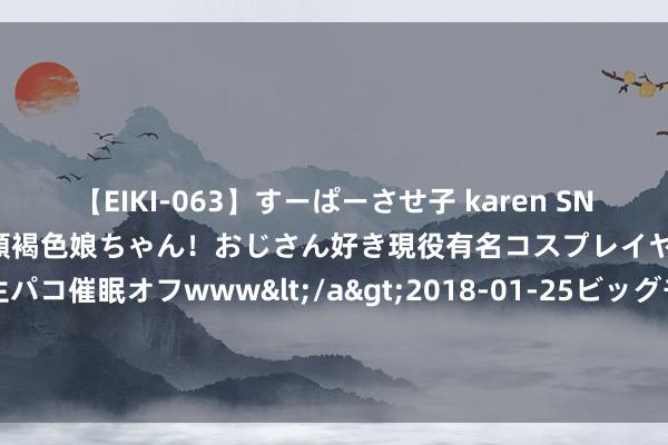 【EIKI-063】すーぱーさせ子 karen SNS炎上騒動でお馴染みのハーフ顔褐色娘ちゃん！おじさん好き現役有名コスプレイヤーの妊娠中出し生パコ催眠オフwww</a>2018-01-25ビッグモーカル&$EIKI119分钟 金融监管总局批复 这36家银即将终结！