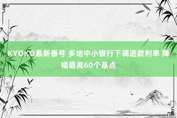 KYOKO最新番号 多地中小银行下调进款利率 降幅最高60个基点