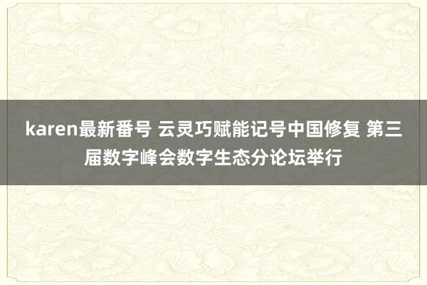 karen最新番号 云灵巧赋能记号中国修复 第三届数字峰会数字生态分论坛举行