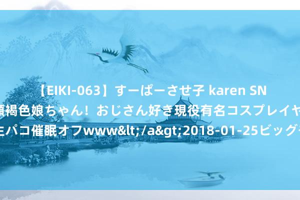 【EIKI-063】すーぱーさせ子 karen SNS炎上騒動でお馴染みのハーフ顔褐色娘ちゃん！おじさん好き現役有名コスプレイヤーの妊娠中出し生パコ催眠オフwww</a>2018-01-25ビッグモーカル&$EIKI119分钟 【倒计时三周】开启数智时期公司银行业务的转型与翻新之路