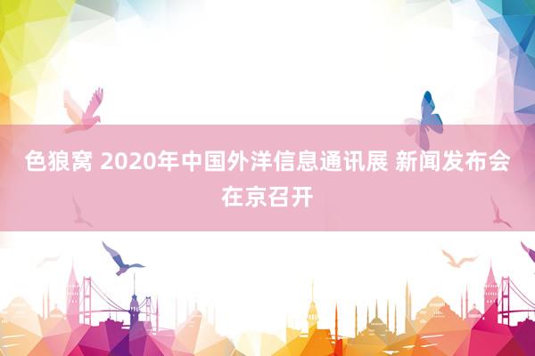 色狼窝 2020年中国外洋信息通讯展 新闻发布会在京召开