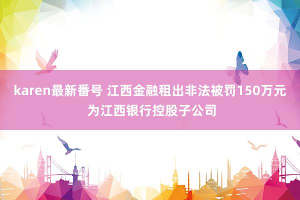 karen最新番号 江西金融租出非法被罚150万元 为江西银行控股子公司