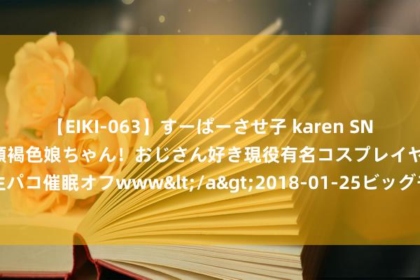 【EIKI-063】すーぱーさせ子 karen SNS炎上騒動でお馴染みのハーフ顔褐色娘ちゃん！おじさん好き現役有名コスプレイヤーの妊娠中出し生パコ催眠オフwww</a>2018-01-25ビッグモーカル&$EIKI119分钟 财务公司助金融服求实体经济