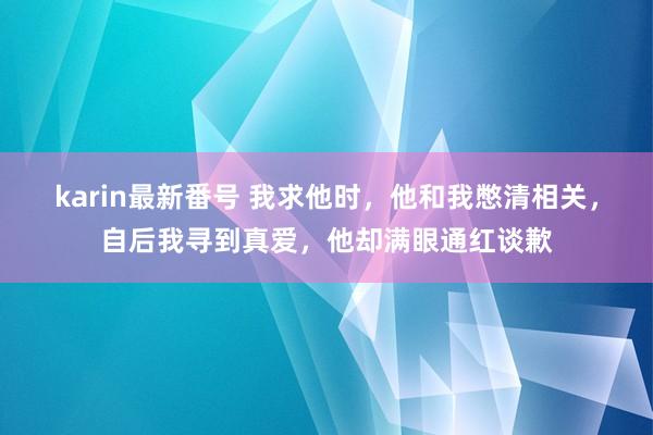 karin最新番号 我求他时，他和我憋清相关，自后我寻到真爱，他却满眼通红谈歉