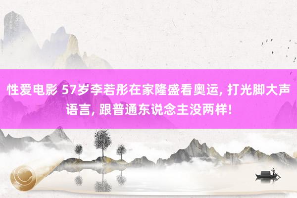 性爱电影 57岁李若彤在家隆盛看奥运， 打光脚大声语言， 跟普通东说念主没两样!