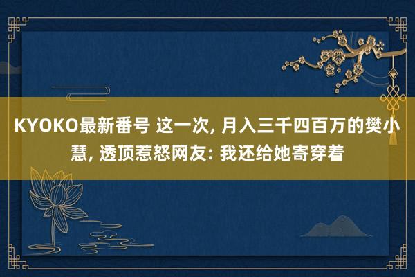 KYOKO最新番号 这一次， 月入三千四百万的樊小慧， 透顶惹怒网友: 我还给她寄穿着