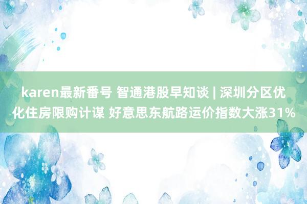 karen最新番号 智通港股早知谈 | 深圳分区优化住房限购计谋 好意思东航路运价指数大涨31%