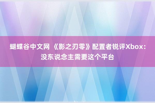 蝴蝶谷中文网 《影之刃零》配置者锐评Xbox：没东说念主需要这个平台