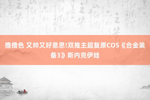 撸撸色 又帅又好意思!双推主超复原COS《合金装备3》斯内克伊娃