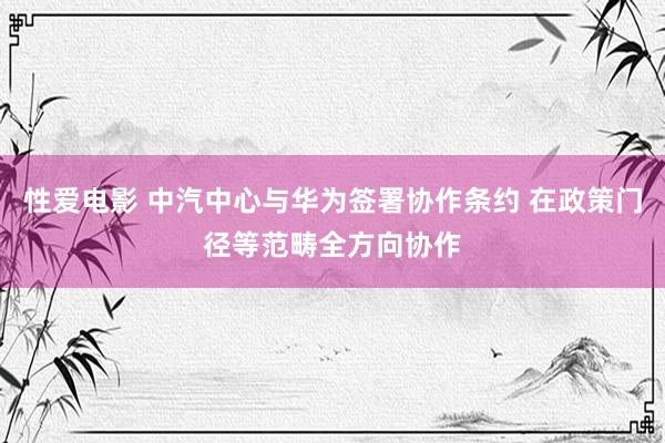 性爱电影 中汽中心与华为签署协作条约 在政策门径等范畴全方向协作