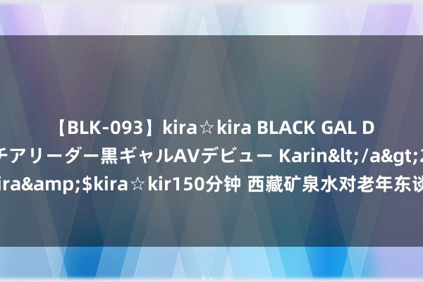 【BLK-093】kira☆kira BLACK GAL DEBUT 元・有名球団チアリーダー黒ギャルAVデビュー Karin</a>2013-04-19kira☆kira&$kira☆kir150分钟 西藏矿泉水对老年东谈主心血管健康有何益处？I 森嘎神源