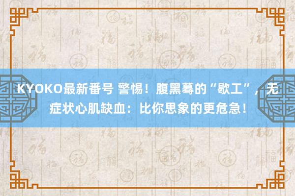 KYOKO最新番号 警惕！腹黑蓦的“歇工”，无症状心肌缺血：比你思象的更危急！