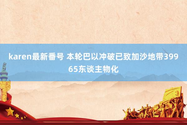 karen最新番号 本轮巴以冲破已致加沙地带39965东谈主物化